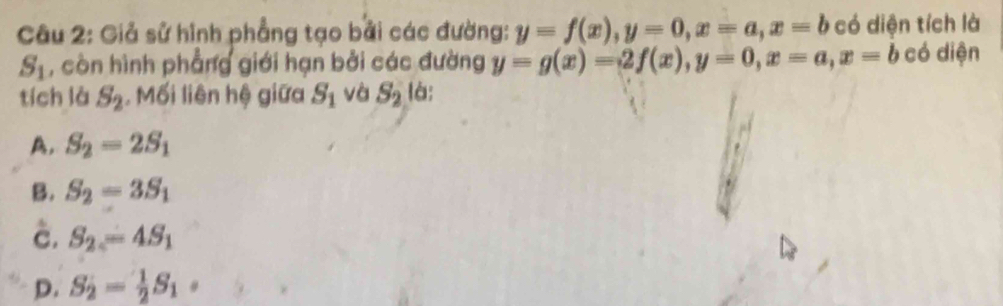 Giả sử hình phẳng tạo bởi các đường: y=f(x), y=0, x=a, x=b có diện tích là
S_1 , còn hình phẳng giới hạn bởi các đường y=g(x)=2f(x), y=0, x=a, x=b có diện
tích là S_2. Mối liên hệ giữa S_1 và S_2 là:
A. S_2=2S_1
B. S_2=3S_1
è. S_2=4S_1
D. S_2= 1/2 S_1·