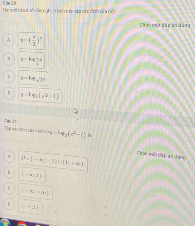 Hàm số nào dưới đây nghịch biến trên tập xác định của nó?
Chọn một đáp án đúng
A y=( π /3 )^x
B y=log  π /4 x
C y=log sqrt(3)x
D y=log _2(sqrt(x)+1)
Câu 21
Tập xác định của hàm số y=log _2(x^2-1) là
Chọn một đáp án đủng
A D=(-∈fty ;-1)∪ (1;+∈fty ).
B (-∈fty ;1).
C (-∈fty ;+∈fty ),
D (-1;1).