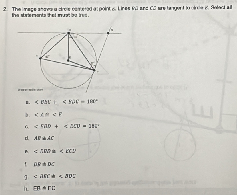 The image shows a circle centered at point E. Lines BD and CD are tangent to circle E. Select all
the statements that must be true.
Diagram not to sc ae
a.
b.
C.
d. AB≌ AC
e.
f. DB≌ DC
g.
h. EB≌ EC