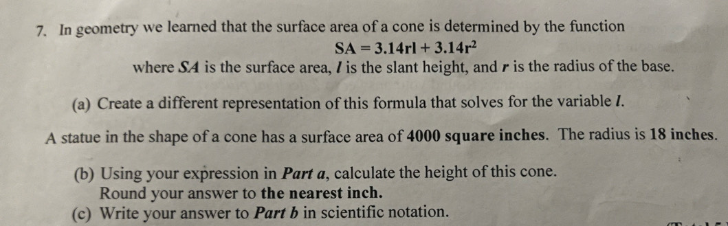 In geometry we learned that the surface area of a cone is determined by the function
SA=3.14rl+3.14r^2
where S4 is the surface area, I is the slant height, and r is the radius of the base. 
(a) Create a different representation of this formula that solves for the variable I. 
A statue in the shape of a cone has a surface area of 4000 square inches. The radius is 18 inches. 
(b) Using your expression in Part a, calculate the height of this cone. 
Round your answer to the nearest inch. 
(c) Write your answer to Part b in scientific notation.