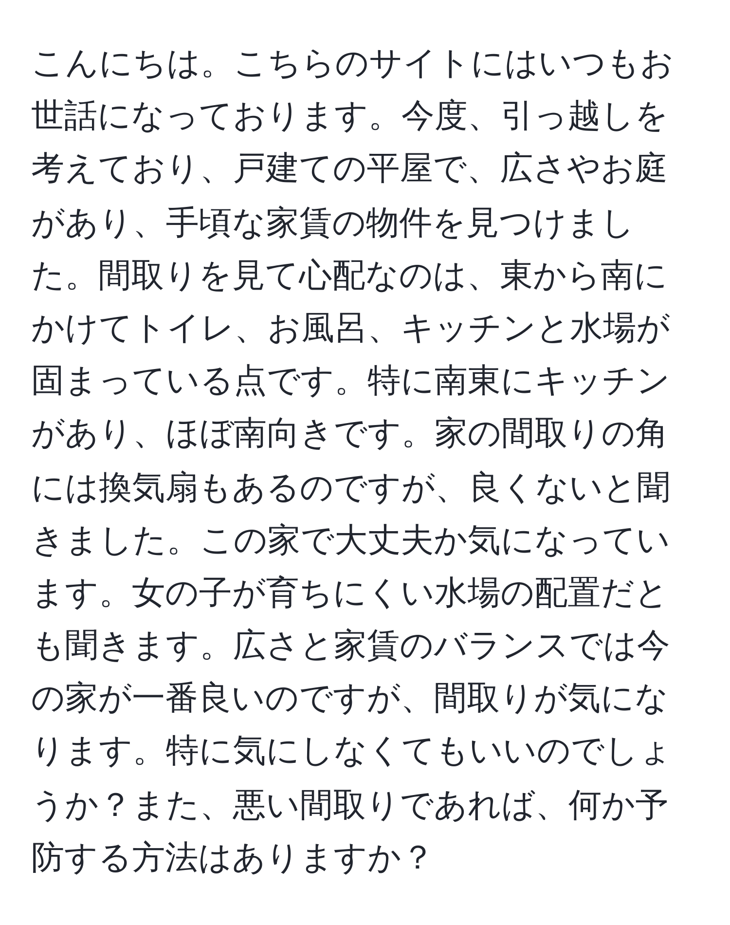 こんにちは。こちらのサイトにはいつもお世話になっております。今度、引っ越しを考えており、戸建ての平屋で、広さやお庭があり、手頃な家賃の物件を見つけました。間取りを見て心配なのは、東から南にかけてトイレ、お風呂、キッチンと水場が固まっている点です。特に南東にキッチンがあり、ほぼ南向きです。家の間取りの角には換気扇もあるのですが、良くないと聞きました。この家で大丈夫か気になっています。女の子が育ちにくい水場の配置だとも聞きます。広さと家賃のバランスでは今の家が一番良いのですが、間取りが気になります。特に気にしなくてもいいのでしょうか？また、悪い間取りであれば、何か予防する方法はありますか？