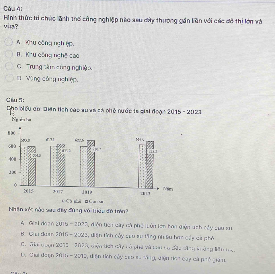 Hình thức tổ chức lãnh thổ công nghiệp nào sau đây thường gắn liền với các đô thị lớn và
vừa?
A. Khu công nghiệp.
B. Khu công nghệ cao
C. Trung tâm công nghiệp.
D. Vùng công nghiệp.
Câu 5:
Cho biểu đô: Diện tích cao su và cà phê nước ta giai đoạn 2015 - 2023
Nhận xét nào sau đây đúng với biểu đồ trên?
A. Giai đoạn 2015 - 2023, diện tích cây cà phê luôn lớn hơn diện tích cây cao su.
B. Giai đoạn 2015 - 2023, diện tích cây cao su tăng nhiều hơn cây cà phê.
C. Giai đoạn 2015 2023, diện tích cây cà phê và cao su đều tăng không liên tục.
D. Giai đoạn 2015 - 2019, diện tích cây cao su tăng, diện tích cây cà phê giám.