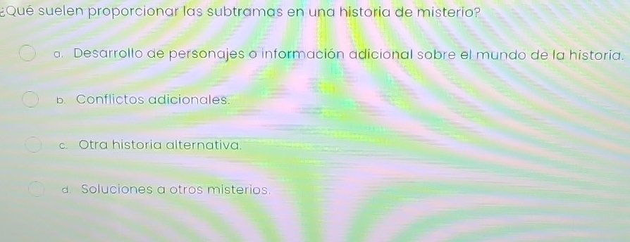 ¿Qué suelen proporcionar las subtramas en una historia de misterio?
a. Desarrollo de personajes o información adicional sobre el mundo de la historia.
B. Conflictos adicionales.
c. Otra historia alternativa.
. Soluciones a otros misterios.