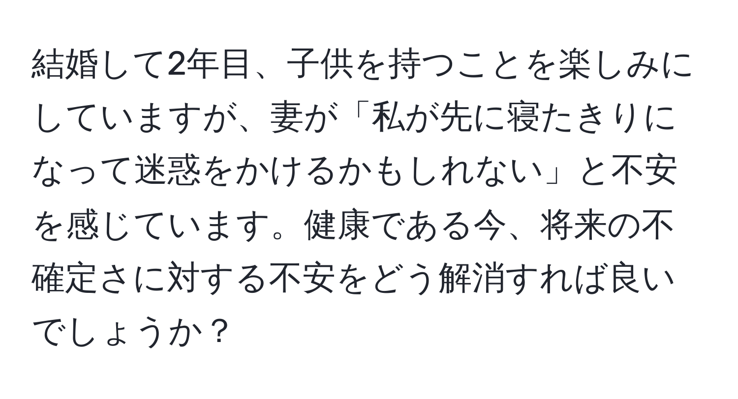 結婚して2年目、子供を持つことを楽しみにしていますが、妻が「私が先に寝たきりになって迷惑をかけるかもしれない」と不安を感じています。健康である今、将来の不確定さに対する不安をどう解消すれば良いでしょうか？