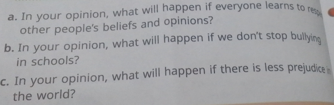 In your opinion, what will happen if everyone learns to resp 
other people's beliefs and opinions? 
b. In your opinion, what will happen if we don't stop bullying 
in schools? 
c. In your opinion, what will happen if there is less prejudice in 
the world?