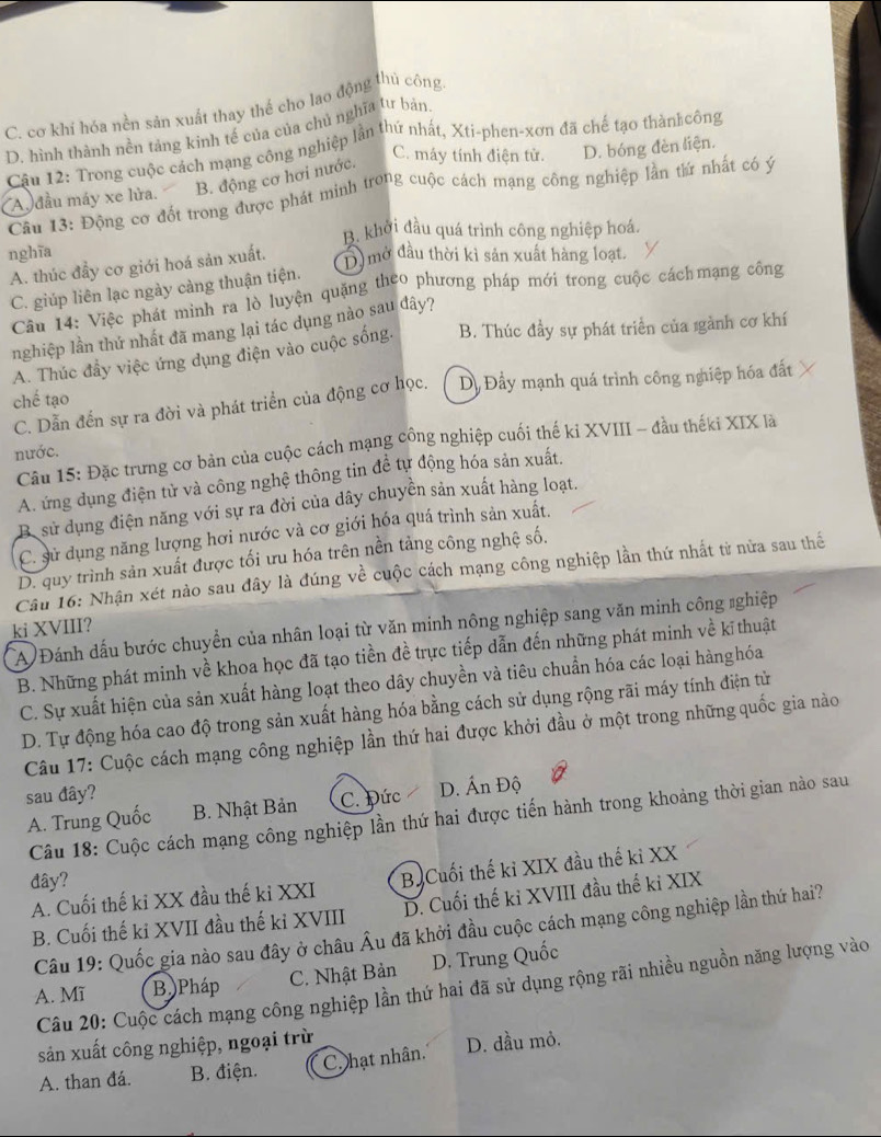 C. cơ khí hóa nền sản xuất thay thế cho lao động thủ công
D. hình thành nền tảng kinh tế của của chủ nghĩa tư bản.
C. máy tính điện tử.
Câu 12: Trong cuộc cách mạng công nghiệp lần thứ nhất, Xti-phen-xơn đã chế tạo thàn công D. bóng đèn liện.
A đầu máy xe lửa. B. động cơ hơi nước.
Câu 13: Động cơ đốt trong được phát minh trong cuộc cách mạng công nghiệp lần tứ nhất có ý
B. khởi đầu quá trình công nghiệp hoá.
nghĩa
A. thúc đầy cơ giới hoá sản xuất. D  mở đầu thời kì sản xuất hàng loạt.
C. giúp liên lạc ngày càng thuận tiện.
Cầu 14: Việc phát minh ra lò luyện quặng theo phương pháp mới trong cuộc cáchmạng công
nghiệp lần thứ nhất đã mang lại tác dụng nào sau đây?
A. Thúc đầy việc ứng dụng điện vào cuộc sống. B. Thúc đầy sự phát triển của gành cơ khí
chế tạo D. Đầy mạnh quá trình công nghiệp hóa đất
C. Dẫn đến sự ra đời và phát triển của động cơ học.
Câu 15: Đặc trưng cơ bản của cuộc cách mạng công nghiệp cuối thế ki XVIII - đầu thếki XIX là
nước.
A. ứng dụng điện tử và công nghệ thông tin đề tự động hóa sản xuất,
B. sử dụng điện năng với sự ra đời của dây chuyển sản xuất hàng loạt.
C. sử dụng năng lượng hơi nước và cơ giới hóa quá trình sản xuất.
D. quy trình sản xuất được tối ưu hóa trên nền tảng công nghệ số.
Câu 16: Nhận xét nào sau đây là đúng về cuộc cách mạng công nghiệp lần thứ nhất từ nửa sau thể
A Đánh dấu bước chuyển của nhân loại từ văn minh nông nghiệp sang văn minh công #ghiệp
ki XVIII?
B. Những phát minh về khoa học đã tạo tiền đề trực tiếp dẫn đến những phát minh về kĩ thuật
C. Sự xuất hiện của sản xuất hàng loạt theo dây chuyền và tiêu chuẩn hóa các loại hànghóa
D. Tự động hóa cao độ trong sản xuất hàng hóa bằng cách sử dụng rộng rãi máy tính điện tử
Câu 17: Cuộc cách mạng công nghiệp lần thứ hai được khởi đầu ở một trong những quốc gia nào
sau đây?
A. Trung Quốc B. Nhật Bản C. Đức D. Ấn Độ
Câu 18: Cuộc cách mạng công nghiệp lần thứ hai được tiến hành trong khoảng thời gian nào sau
đây?
A. Cuối thế ki XX đầu thế kỉ XXI B Cuối thế kỉ XIX đầu thế kỉ XX
B. Cuối thế ki XVII đầu thế kỉ XVIII D. Cuối thế ki XVIII đầu thế ki XIX
Câu 19: Quốc gia nào sau đây ở châu Âu đã khởi đầu cuộc cách mạng công nghiệp lần thứ hai?
A. Mĩ B.Pháp C. Nhật Bản D. Trung Quốc
Câu 20: Cuộc cách mạng công nghiệp lần thứ hai đã sử dụng rộng rãi nhiều nguồn năng lượng vào
sản xuất công nghiệp, ngoại trừ
A. than đá. B. điện. C. hạt nhân. D. đầu mỏ.