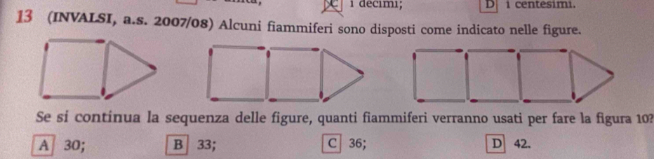 decımı; D i centesimi.
13 (INVALSI, a.s. 2007/08) Alcuni fiammiferi sono disposti come indicato nelle figure.
Se si contínua la sequenza delle figure, quanti fiammiferi verranno usati per fare la figura 10?
A 30; B 33; C 36; D 42.