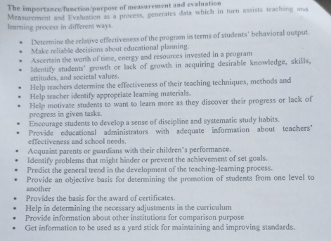 The importance/function/purpose of measurement and evaluation 
Measurement and Evaluation as a process, generates data which in turn assists teaching and 
learning process in different ways. 
Determine the relative effectiveness of the program in terms of students’ behavioral output. 
Make reliable decisions about educational planning. 
Ascertain the worth of time, energy and resources invested in a program 
ldentify students' growth or lack of growth in acquiring desirable knowledge, skills, 
attitudes, and societal values. 
Help teachers determine the effectiveness of their teaching techniques, methods and 
Help teacher identify appropriate learning materials. 
Help motivate students to want to learn more as they discover their progress or lack of 
progress in given tasks. 
Encourage students to develop a sense of discipline and systematic study habits. 
Provide educational administrators with adequate information about teachers’ 
effectiveness and school needs. 
Acquaint parents or guardians with their children’s performance. 
Identify problems that might hinder or prevent the achievement of set goals. 
Predict the general trend in the development of the teaching-learning process. 
Provide an objective basis for determining the promotion of students from one level to 
another 
Provides the basis for the award of certificates. 
Help in determining the necessary adjustments in the curriculum 
Provide information about other institutions for comparison purpose 
Get information to be used as a yard stick for maintaining and improving standards.