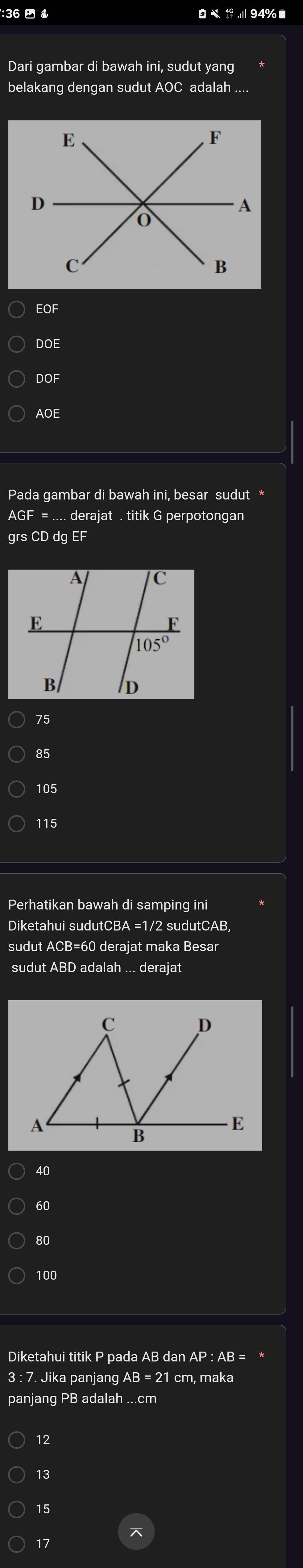 36   .I 94% ■
Dari gambar di bawah ini, sudut yang
belakang dengan sudut AOC adalah ....
EOF
DOE
DC
AOE
Pada gambar di bawah ini, besar sudut *
AGF = .... derajat . titik G perpotongan
grs CD dg EF
75
85
105
115
Perhatikan bawah di samping ini
Diketahui sudutCBA =1/2 sudutCAB,
sudut ACB=60 derajat maka Besar
sudut ABD adalah ... derajat
40
60
80
100
Diketahui titik P pada AB dan AP : AB = *
3 : 7. Jika panjang AB = 21 cm, maka
panjang PB adalah ...cm
12
13
15
17