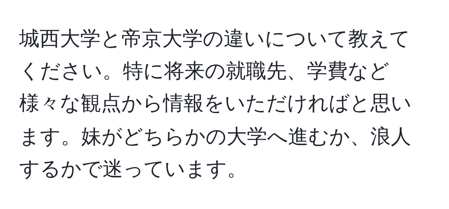 城西大学と帝京大学の違いについて教えてください。特に将来の就職先、学費など様々な観点から情報をいただければと思います。妹がどちらかの大学へ進むか、浪人するかで迷っています。