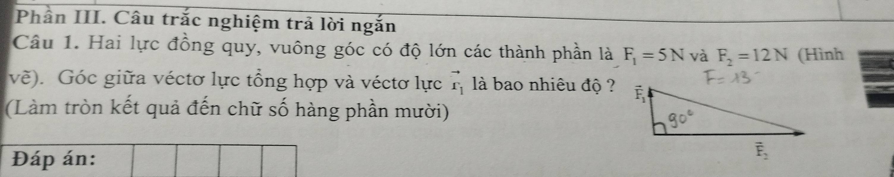 Phân III. Câu trắc nghiệm trả lời ngắn
Câu 1. Hai lực đồng quy, vuông góc có độ lớn các thành phần là F_1=5N và F_2=12N (Hình
vẽ). Góc giữa véctơ lực tổng hợp và véctơ lực vector r_1 là bao nhiêu độ ?
(Làm tròn kết quả đến chữ số hàng phần mười)
Đáp án: