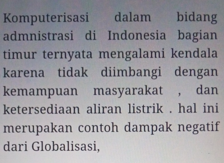 Komputerisasi dalam bidang 
admnistrasi di Indonesia bagian 
timur ternyata mengalami kendala 
karena tidak diimbangi dengan 
kemampuan masyarakat , dan 
ketersediaan aliran listrik . hal ini 
merupakan contoh dampak negatif 
dari Globalisasi,