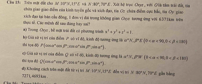 Trên mặt đất cho M:10°N, 15°E và N:80°, 70°E. Xét hệ trục Oxyz , với O là tâm trái đất, tia 
chứa giao giao điểm của kinh tuyển gốc và xích đạo, tia Oz chứa điểm cực bắc, tia Oy giao 
xích đạo tại bán cầu đông, 1 đơn vị dài trong không gian Oxyz tương ứng với 6371km trên 
thực tế. Các mệnh đề sau đủng hay sai? 
a) Trong Oxyz , bề mặt trái đất có phương trình x^2+y^2+z^2=1. 
b) Giả sử vị trí của điểm P có vĩ độ, kinh độ tương ứng là alpha°N, beta°E(0 <90</tex>, 0 <180)
thì tọa độ P(cos alpha°cos beta°;cos alpha°sin beta°; sin alpha°). 
c) Giả sử vị trí của điểm Q có vĩ độ, kinh độ tương ứng là alpha°N, beta°W(0 <90</tex>, 0 <180)
thì tọa độ Q(cos alpha°cos beta°; cos alpha°sin beta°;sin alpha°). 
d) Khoảng cách trên mặt đất từ vị trí M:10°N, 15°E đến vị trí N:80°N, 70°E gần bàng 
727 1, 4693 km.