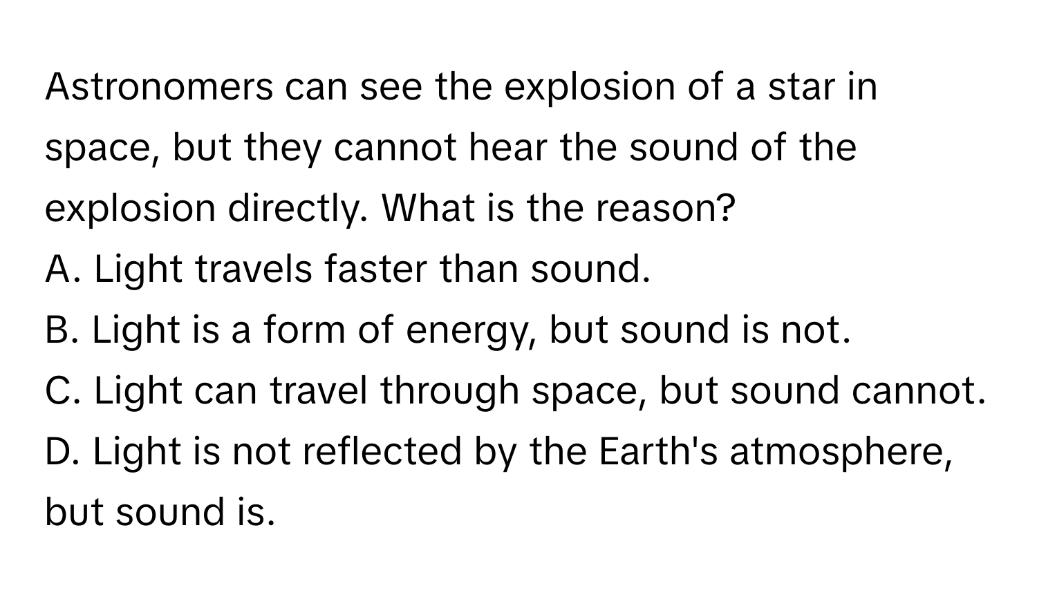 Astronomers can see the explosion of a star in space, but they cannot hear the sound of the explosion directly. What is the reason?

A. Light travels faster than sound.
B. Light is a form of energy, but sound is not.
C. Light can travel through space, but sound cannot.
D. Light is not reflected by the Earth's atmosphere, but sound is.