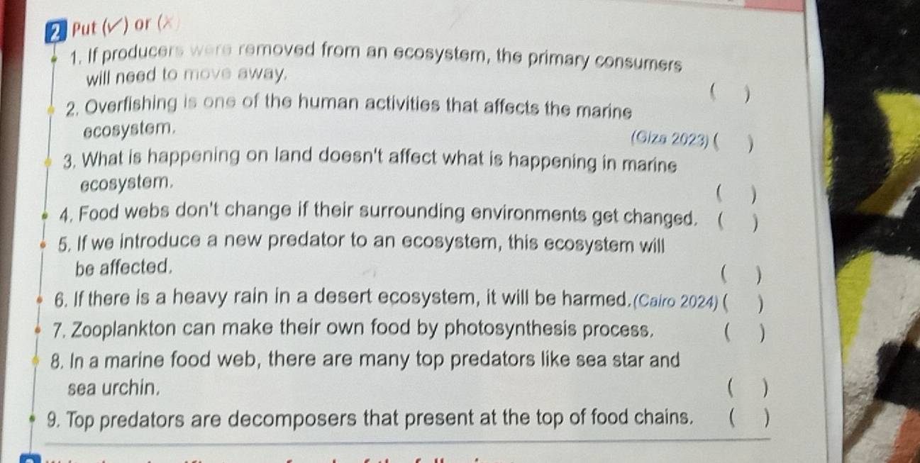 Put (√) or (× 
1. If producers were removed from an ecosystem, the primary consumers 
will need to move away. 
 
2. Overfishing is one of the human activities that affects the marine 
ecosystem. ) 
(Giza 2023)( ) 
3. What is happening on land doesn't affect what is happening in marine 
ecosystem. 
( ) 
4. Food webs don't change if their surrounding environments get changed. ( ) 
5. If we introduce a new predator to an ecosystem, this ecosystem will 
be affected. 
( ) 
6. If there is a heavy rain in a desert ecosystem, it will be harmed. (Cairo 2024) ( ) 
7. Zooplankton can make their own food by photosynthesis process. ( ) 
8. In a marine food web, there are many top predators like sea star and 
sea urchin. ( ) 
9. Top predators are decomposers that present at the top of food chains. ( )