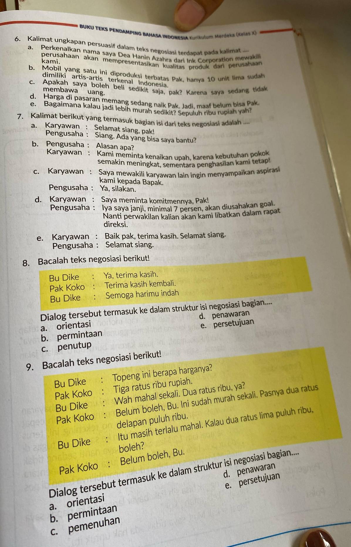 BUKU TEKS PENDAMPING BAHASA INDONESIA Kurikulum Merdeka (Kelaş X)
6. Kalimat ungkapan persuasif dalam teks negosiasi terdapat pada kalimat
a. Perkenalkan nama saya Dea Hanin Azahra dari Ink Corporation mewakili
perusahaan akan mempresentasikan kualitas produk dari perusahaan
kami.
b. Mobil yang satu ini diproduksi terbatas Pak, hanya 10 unit lima sudah
dimiliki artis-artis terkenal Indonesia.
c. Apakah saya boleh beli sedikit saja, pak? Karena saya sedang tidak
membawa uang.
d. Harga di pasaran memang sedang naik Pak. Jadi. maaf belum bisa Pak.
e. Bagaimana kalau jadi lebih murah sedikit? Sepuluh ribu rupiah yah?
7. Kalimat berikut yang termasuk bagian isi dari teks negosiasi adalah ....
a. Karyawan : Selamat siang, pak!
Pengusaha : Siang. Ada yang bisa saya bantu?
b. Pengusaha : Alasan apa?
Karyawan : Kami meminta kenaikan upah, karena kebutuhan pokok
semakin meningkat, sementara penghasilan kami tetap!
c. Karyawan : Saya mewakili karyawan lain ingin menyampaikan aspiras
kami kepada Bapak.
Pengusaha : Ya, silakan.
d. Karyawan : Saya meminta komitmennya, Pak!
Pengusaha : Iya saya janji, minimal 7 persen, akan diusahakan goal.
Nanti perwakilan kalian akan kami libatkan dalam rapat
direksi.
e. Karyawan : Baik pak, terima kasih. Selamat siang.
Pengusaha : Selamat siang.
8. Bacalah teks negosiasi berikut!
Bu Dike Ya, terima kasih.
Pak Koko Terima kasih kembali.
Bu Dike  : Semoga harimu indah
Dialog tersebut termasuk ke dalam struktur isi negosiasi bagian....
a. orientasi d. penawaran
b. permintaan e. persetujuan
c. penutup
9. Bacalah teks negosiasi berikut!
Bu Dike Topeng ini berapa harganya?
Pak Koko Tiga ratus ribu rupiah.
Bu Dike Wah mahal sekali. Dua ratus ribu, ya?
Pak Koko Belum boleh, Bu. Ini sudah murah sekali. Pasnya dua ratus
delapan puluh ribu.
Itu masih terlalu mahal. Kalau dua ratus lima puluh ribu,
Bu Dike
boleh?
Pak Koko Belum boleh, Bu.
Dialog tersebut termasuk ke dalam struktur isi negosiasi bagian....
e. persetujuan
a. orientasi d. penawaran
b. permintaan
c. pemenuhan