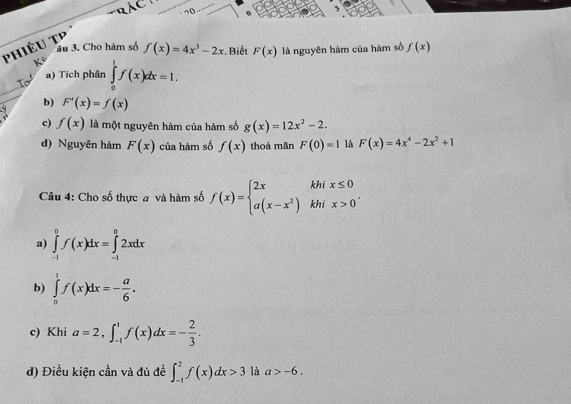 Phiêu TP C
10 0
âu 3. Cho hàm số f(x)=4x^3-2x. Biết F(x)
Kỳ là nguyên hàm của hàm số f(x)
_
a) Tích phân ∈tlimits _0^(1f(x)dx=1. 
y
b) F'(x)=f(x)
c) f(x) là một nguyên hàm của hàm số g(x)=12x^2)-2. 
d) Nguyên hàm F(x) của hàm số f(x) thoả mãn F(0)=1 là F(x)=4x^4-2x^2+1
Câu 4: Cho số thực đ và hàm số f(x)=beginarrayl 2xkhix≤ 0 a(x-x^2)khix>0endarray..
a) ∈tlimits _(-1)^0f(x)dx=∈tlimits _(-1)^02xdx
b) ∈tlimits _0^(1f(x)dx=-frac a)6.
c) Khi a=2, ∈t _(-1)^1f(x)dx=- 2/3 .
d) Điều kiện cần và đủ để ∈t _(-1)^2f(x)dx>3 là a>-6.