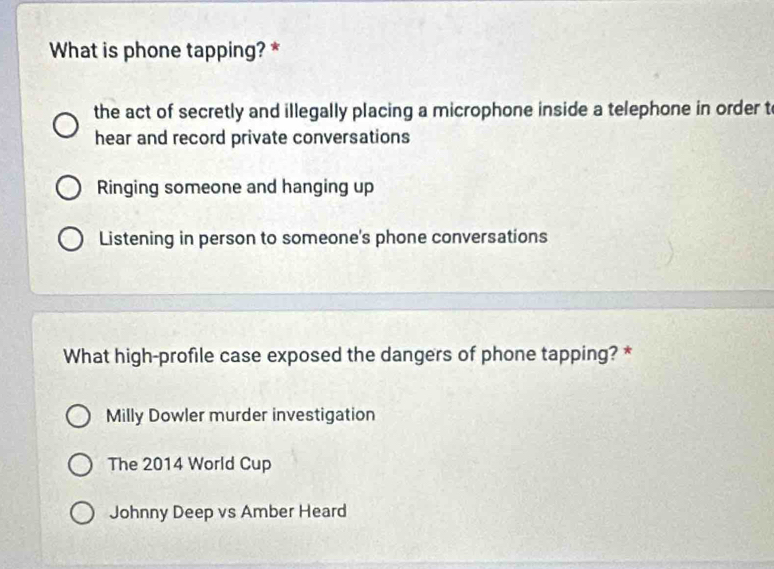 What is phone tapping? *
the act of secretly and illegally placing a microphone inside a telephone in order t
hear and record private conversations
Ringing someone and hanging up
Listening in person to someone's phone conversations
What high-profile case exposed the dangers of phone tapping? *
Milly Dowler murder investigation
The 2014 World Cup
Johnny Deep vs Amber Heard