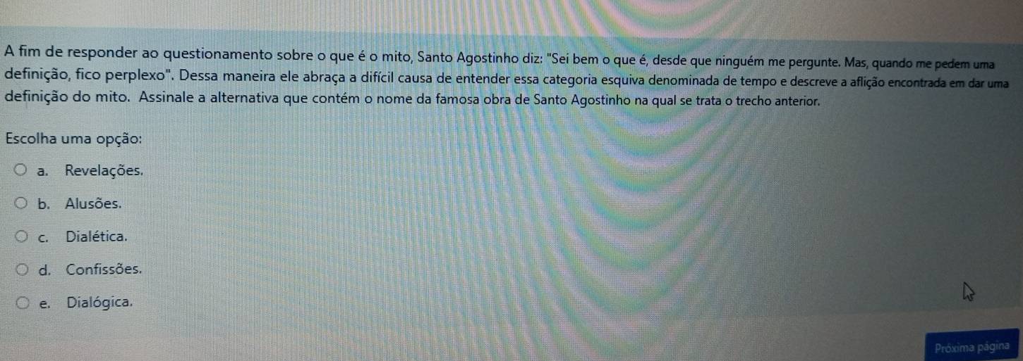A fim de responder ao questionamento sobre o que é o mito, Santo Agostinho diz: "Sei bem o que é, desde que ninguém me pergunte. Mas, quando me pedem uma
definição, fico perplexo". Dessa maneira ele abraça a difícil causa de entender essa categoria esquiva denominada de tempo e descreve a aflição encontrada em dar uma
definição do mito. Assinale a alternativa que contém o nome da famosa obra de Santo Agostinho na qual se trata o trecho anterior.
Escolha uma opção:
a. Revelações.
b. Alusões.
c. Dialética.
d. Confissões.
e. Dialógica.
Próxima página