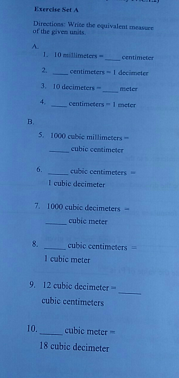 Exercise Set A
Directions: Write the equivalent measure
of the given units.
a.
1. 10 millimeters=_ centimeter
2. _ centimeters=1 decimeter
3. 10 decimeters=_ meter
4. _ centimeters=1 meter
B.
5. 1000 cubic millimeters=
cubic centimeter
6. _ cubic centimeters=
1 cubic decimeter
7. 1000 cubic decimeters =
cubic meter
8. _  cubic centimeters=□
1 cubic meter
9. 12 cubic decimeter=_ 
cubic centimeters
10._ _ cubic meter=
18 cubic decimeter