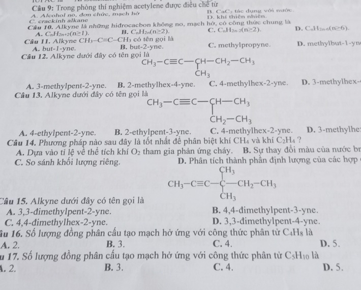 Trong phòng thí nghiệm acetylene được điều chế từ
A. Alcohol no, đơn chức, mạch hở B. CaC₂ tác dụng với nước.
C. crackinh alkane D. khí thiên nhiên.
Câu 10. Alkyne là những hiđrocacbon không no, mạch hở, có công thức chung là
A. C_nH_2n+2(n≥ 1). B. C_nH_2n(n≥ 2). C. C_nH_2n-2(n≥ 2). D. C_nH_2n-6(n≥ 6).
Câu 11. Alkyne CH_3-Cequiv C-CH_3 có tên gọi là
A. but-1-yne. B. bu t-2- yne. C. methylpropyne. D. methylbut-1-yn
Câu 12. Alkyne dưới đây có tên gọi là
^CH_3-Cequiv C-CH-CH_2-CH_3CH_3
A. 3-methylpent-2-yne. B. 2-methylhex-4-yne. C. 4-methylhex-2-yne. D. 3-methylhex-
Câu 13. Alkyne dưới đây có tên gọi là
beginarrayr CH_3-Cequiv C-CH_C_3 CH_2-CH_3endarray 
A. 4-ethylpent-2-yne. B. 2-ethylpent-3-yne. C. 4-methylhex-2-yne. D. 3-methylhe
Câu 14. Phương pháp nào sau đây là tốt nhất để phân biệt khí CH_4 và khí C_2H_4 ?
A. Dựa vào tỉ lệ về thể tích khí O_2 tham gia phản ứng cháy. B. Sự thay đồi màu của nước br
C. So sánh khối lượng riêng. D. Phân tích thành phần định lượng của các hợp
Câu 15. Alkyne dưới đây có tên gọi là
CH_3-Cequiv C-frac CH_3 CH_3endarray. CH_2-CH_3
A. 3,3-dimethylpent-2-yne. B. 4,4-dimethylpent-3-yne.
C. 4,4-dimethylhex-2-yne. D. 3,3-dimethylpent-4-yne.
âu 16. Số lượng đồng phân cấu tạo mạch hở ứng với công thức phân từ C_4H_8 là
A. 2. B. 3. C. 4. D. 5.
u 17. Số lượng đồng phân cấu tạo mạch hở ứng với công thức phân tử C_5H_10 là. 2. B. 3. C. 4. D. 5.