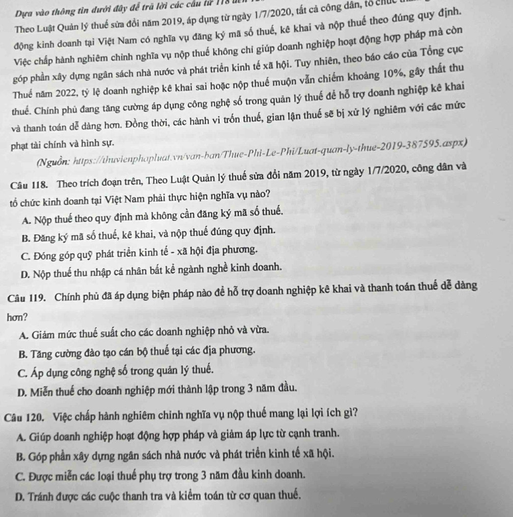 Dựa vào thông tin dưới đây để trã lời các cầu lừ 118
Theo Luật Quản lý thuế sửa đồi năm 2019, áp dụng từ ngày 1/7/2020, tất cả công dân, tổ chức
động kinh doanh tại Việt Nam có nghĩa vụ đăng ký mã số thuế, kê khai và nộp thuế theo đúng quy định.
Việc chấp hành nghiêm chỉnh nghĩa vụ nộp thuế không chỉ giúp doanh nghiệp hoạt động hợp pháp mà còn
góp phần xây dựng ngân sách nhà nước và phát triển kinh tế xã hội. Tuy nhiên, theo báo cáo của Tổng cục
Thuế năm 2022, tỷ lệ doanh nghiệp kê khai sai hoặc nộp thuế muộn vẫn chiếm khoảng 10%, gây thất thu
thuế. Chính phủ đang tăng cường áp dụng công nghệ số trong quản lý thuế để hỗ trợ doanh nghiệp kê khai
và thanh toán dễ dàng hơn. Đồng thời, các hành vi trốn thuế, gian lận thuế sẽ bị xử lý nghiêm với các mức
phạt tài chính và hình sự.
(Nguồn: https://thuvienphapluat.vn/van-ban/Thue-Phi-Le-Phi/Luat-quan-ly-thue-2019-387595.aspx)
Câu 118. Theo trích đoạn trên, Theo Luật Quản lý thuế sửa đổi năm 2019, từ ngày 1/7/2020, công dân và
tổ chức kinh doanh tại Việt Nam phải thực hiện nghĩa vụ nào?
A. Nộp thuế theo quy định mà không cần đăng ký mã số thuế.
B. Đăng ký mã số thuế, kê khai, và nộp thuế đúng quy định.
C. Đóng góp quỹ phát triển kinh tế - xã hội địa phương.
D. Nộp thuế thu nhập cá nhân bất kể ngành nghề kinh doanh.
Câu 119. Chính phủ đã áp dụng biện pháp nào đề hỗ trợ doanh nghiệp kê khai và thanh toán thuế dễ dàng
hơn?
A. Giảm mức thuế suất cho các doanh nghiệp nhỏ và vừa.
B. Tăng cường đào tạo cán bộ thuế tại các địa phương.
C. Áp dụng công nghệ số trong quản lý thuế.
D. Miễn thuế cho doanh nghiệp mới thành lập trong 3 năm đầu.
Câu 120. Việc chấp hành nghiêm chinh nghĩa vụ nộp thuế mang lại lợi ích gì?
A. Giúp doanh nghiệp hoạt động hợp pháp và giảm áp lực từ cạnh tranh.
B. Góp phần xây dựng ngân sách nhà nước và phát triển kinh tế xã hội.
C. Được miễn các loại thuế phụ trợ trong 3 năm đầu kinh doanh.
D. Tránh được các cuộc thanh tra và kiểm toán từ cơ quan thuế.