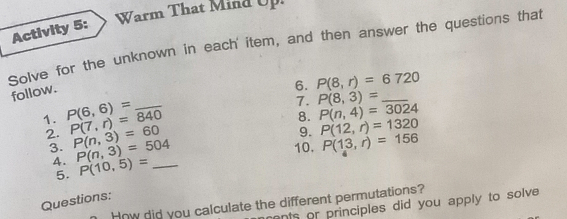 Warm That Mind Up 
Activity 5: 
Solve for the unknown in each' item, and then answer the questions that 
follow. 
6. P(8,r)=6720
7. P(8,3)= _ 
1. P(6,6)= P(7,r)=840 _ 8. P(n,4)=3024
9. P(12,r)=1320
2. P(n,3)=60 P(n,3)=504
3. 10. P(13,r)=156
4. P(10,5)= _ 
5. 
Questions: 
How did you calculate the different permutations? 
ents or principles did you apply to solve.