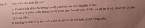 Cầu 7: Phát biểu nào dưới đây sai?
A. Khoảng biến thiên đặc trưng cho độ phân tán của toàn bộ mẫu số liệu
B. Khoảng tử phân vị đặc trưng cho độ phân tán của một nửa số liệu, có giá trị thuộc đoạn từ 2 đến
Ø trong mẫu.
C. Khoảng tử phân vị bị ảnh hưởng bởi các giả trị rất lớn hoặc rất bé trong mẫu