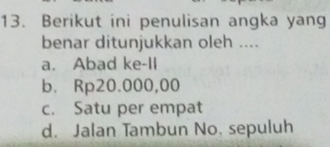 Berikut ini penulisan angka yang
benar ditunjukkan oleh ....
a. Abad ke-II
b. Rp20.000,00
c. Satu per empat
d. Jalan Tambun No. sepuluh