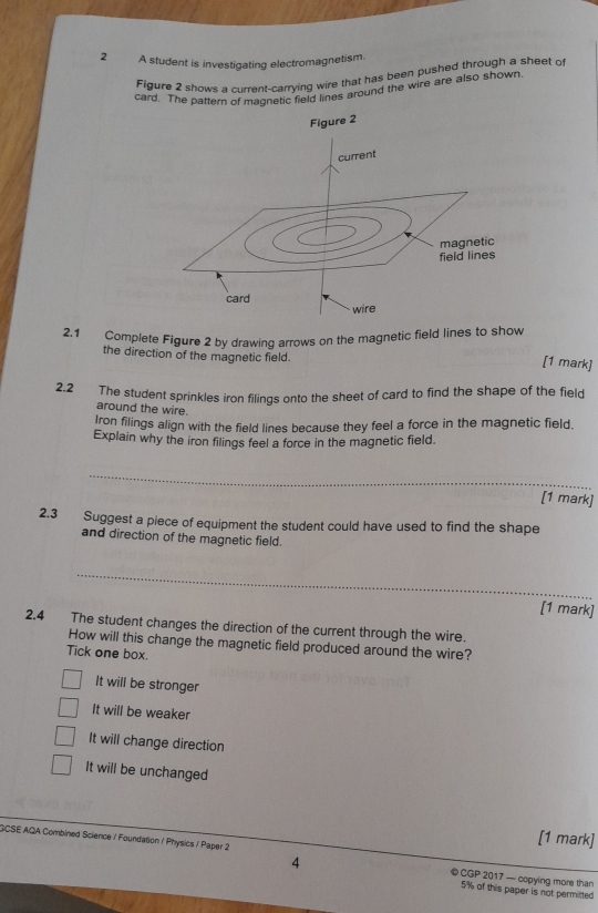 A student is investigating electromagnetism.
Figure 2 shows a current-carrying wire that has been pushed through a sheet of
card. The pattern of maqnetic field lines around the wire are also shown.
Figure 2
2.1 Complete Figure 2 by drawinq arrows on the magnetic field lines to show
the direction of the magnetic field.
[1 mark]
2.2 The student sprinkles iron filings onto the sheet of card to find the shape of the field
around the wire.
Iron filings align with the field lines because they feel a force in the magnetic field.
Explain why the iron filings feel a force in the magnetic field.
_
[1 mark]
2.3 Suggest a piece of equipment the student could have used to find the shape
and direction of the magnetic field.
_
[1 mark]
2.4 The student changes the direction of the current through the wire.
How will this change the magnetic field produced around the wire?
Tick one box.
It will be stronger
It will be weaker
It will change direction
It will be unchanged
[1 mark]
GCSE AQA Combined Science / Foundation / Physics / Paper 2 ©CGP 2017 — copying more than
4
5% of this paper is not permitted