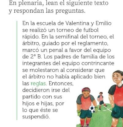 En plenaria, lean el siguiente texto 
y respondan las preguntas. 
En la escuela de Valentina y Emilio 
se realizó un torneo de futbol 
rápido. En la semifinal del torneo, el 
árbitro, guiado por el reglamento, 
marcó un penal a favor del equipo 
de 2°B. Los padres de familia de los 
integrantes del equipo contrincante 
se molestaron al considerar que 
el árbitro no había aplicado bien 
las reglas. Entonces, 
decidieron irse del 
partido con sus 
hijos e hijas, por 
lo que éste se 
suspendió.