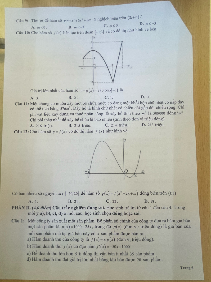 Tìm m đề hàm số y=-x^3+3x^2+mx-3 nghịch biến trên (2;+∈fty ) ?
A. m<0. B. m C. m≤ 0. D. m≤ -3.
Câu 10: Cho hàm số f(x) liên tục trên đoạn [-1;3] và có đồ thị như hình vẽ bên.
Giá trị lớn nhất của hàm số y=g(x)=f(3|cos x|-1) là
C. 1.
A.3 . B. 2 . D. 0 .
Câu 11: Một chung cự muốn xây một bể chứa nước có dạng một khối hộp chữ nhật có nắp đậy
có thể tích bằng 576m^2. Đáy hồ là hình chữ nhật có chiều dài gấp đôi chiều rộng. Chi
phí vật liệu xây dựng và thuê nhân công để xây hồ tính theo m^2 là 500000 đồng /m^2.
Chi phi thấp nhất để xây bể chứa là bao nhiêu (tính theo đơn vị triệu đồng)
A. 216 triệu. B. 215 triệu. C. 214 triệu. D. 213 triệu.
Câu 12: Cho hàm số y=f(x) có đồ thị hàm f'(x) như hình vẽ.
Có bao nhiêu số nguyên m∈ [-20;20] để hàm số g(x)=f(x^2-2x+m) đồng biến trên (1;3)
A. 4 . B. 21. C. 22 . D. 18 .
PHÀN II. (4,0 điểm) Câu trắc nghiệm đúng sai. Học sinh trả lời từ câu 1 đến câu 4. Trong
mỗi ý a), b), c), d) ở mỗi câu, học sinh chọn đúng hoặc sai.
Câu 1: Một công ty sản xuất một sản phẩm. Bộ phận tài chính của công ty đưa ra hàm giá bán
một sản phẩm là p(x)=1000-25x , trong đó p(x) (đơn vị: triệu đồng) là giá bán của
mỗi sản phẩm mà tại giá bán này có x sản phẩm được bán ra.
a) Hàm doanh thu của công ty là f(x)=x.p(x) (đơn vị triệu đồng).
b) Hàm doanh thu f(x) có đạo hàm f'(x)=-50x+1000.
c) Để doanh thu lớn hơn 5 tỉ đồng thì cần bán ít nhất 35 sản phẩm.
d) Hàm doanh thu đạt giá trị lớn nhất bằng khi bán được 20 sản phầm.
Trang 6