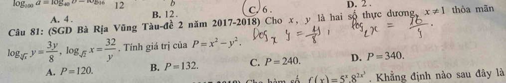 log _100a=log _40b-105_16 12 b
A. 4. B. 12. C. 6. D. 2.
Câu 81: (SGD Bà Rịa Vũng Tàu-đề 2 năm 2017-2018) Cho x, y là hai số thực dương, x!= 1 thỏa mãn
log _sqrt[3](x)y= 3y/8 , log _sqrt(2)x= 32/y . Tính giá trị của P=x^2-y^2.
A. P=120.
B. P=132. C. P=240. D. P=340. 
số f(x)=5^x.8^(2x^3). Khẳng định nào sau đây là