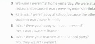 We were / weren'f at home yesterday. We were at a 
restaurant because it was / were my mum's birthda 
4 Kate was / were happy at school because the othe 
students was / were friendly 
5 ‘Was / Were you happy with your present?' 
'Yes, I was / wasn't! Thanks' 
6 ‘Was / Were your teachers at the school party?' 
'No, they wasn't / weren't.'