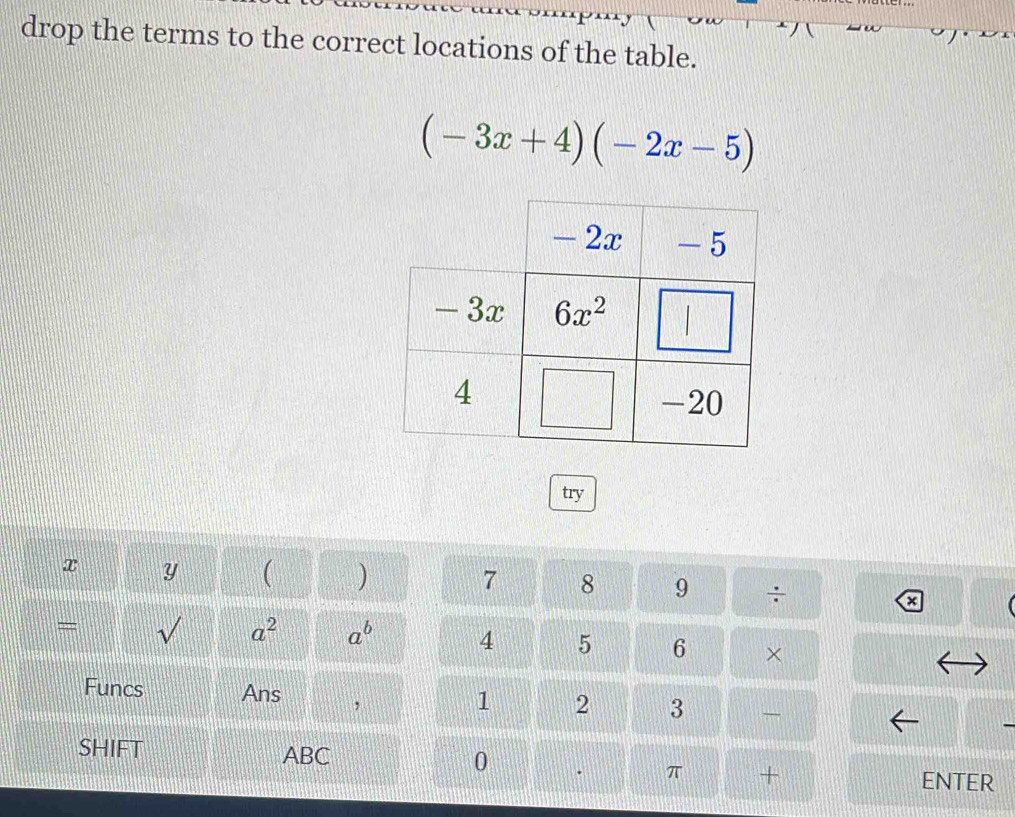 drop the terms to the correct locations of the table.
(-3x+4)(-2x-5)
try
7
x y ( ) 8 9 ÷
a
= √ a^2 a^b 4 5 6 ×
Funcs Ans ,
1 2 3 
SHIFT ABC 0
π +
ENTER