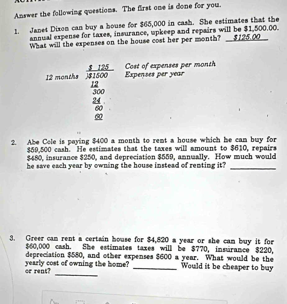 Answer the following questions. The first one is done for you. 
1. Janet Dixon can buy a house for $65,000 in cash. She estimates that the 
annual expense for taxes, insurance, upkeep and repairs will be $1,500.00. 
What will the expenses on the house cost her per month? __ $125.00
Cost of expenses per month
12 months  $125/)$1500  Expenses per year
 12/300 
beginarrayr  24/60  frac 60endarray
2. Abe Cole is paying $400 a month to rent a house which he can buy for
$59,500 cash. He estimates that the taxes will amount to $610, repairs
$480, insurance $250, and depreciation $559, annually. How much would 
he save each year by owning the house instead of renting it?_ 
3. Greer can rent a certain house for $4,820 a year or she can buy it for
$60,000 cash. She estimates taxes will be $770, insurance $220, 
depreciation $580, and other expenses $600 a year. What would be the 
_ 
yearly cost of owning the home? _Would it be cheaper to buy 
or rent?