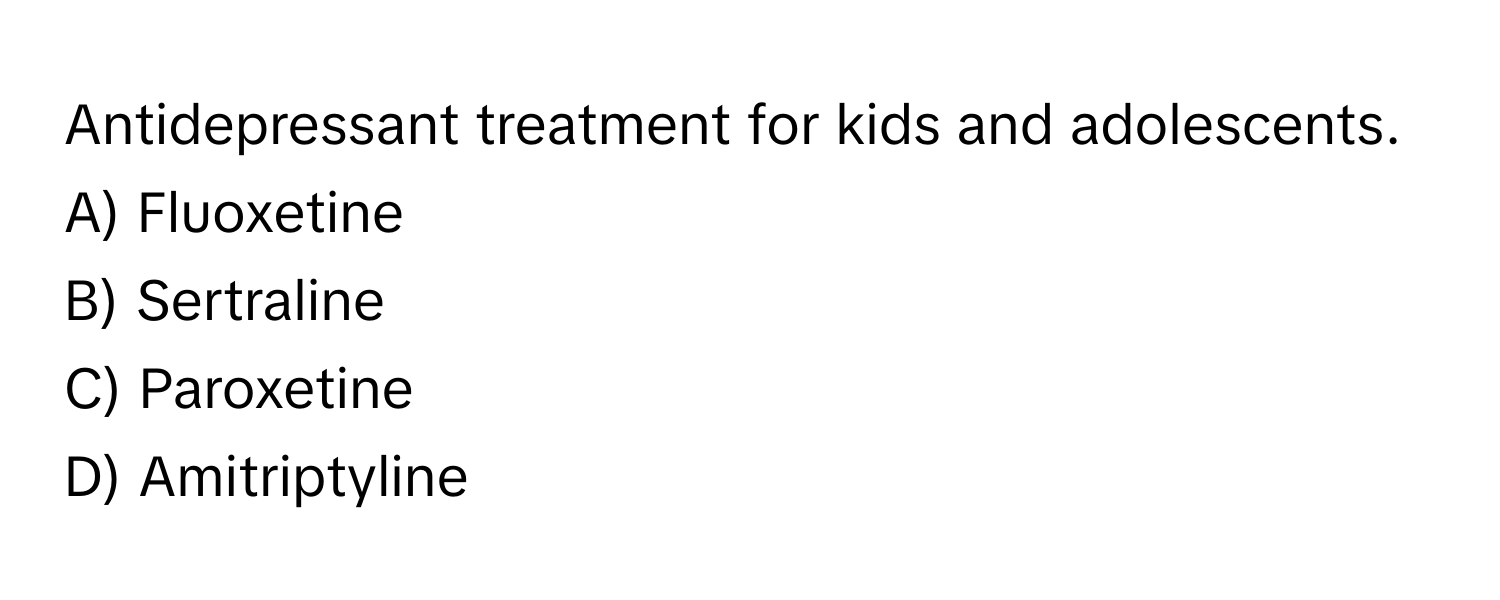 Antidepressant treatment for kids and adolescents.

A) Fluoxetine 
B) Sertraline 
C) Paroxetine 
D) Amitriptyline