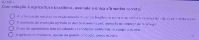 1/10 -
Com relação à agricultura brasileira, assinale a única afirmativa correta.
A urbanização resultou no esvaziamento do campo brasileiro e numa crise devido à escassez de mão de obra nesta região.
O aumento da produção agrícola se deu basicamente pelo aumento no emprego de tecnologia.
O uso de agrotóxicos tem equilibrado as condições ambientais no campo brasileiro.
A agricultura brasileira, apesar da grande produção, pouco exporta.