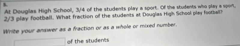 At Douglas High School, 3/4 of the students play a sport. Of the students who play a sport,
2/3 play football. What fraction of the students at Douglas High School play football? 
Write your answer as a fraction or as a whole or mixed number.
□ of the students