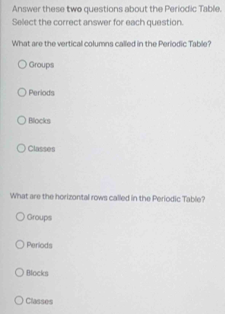 Answer these two questions about the Periodic Table.
Select the correct answer for each question.
What are the vertical columns called in the Periodic Table?
Groups
Periods
Blocks
Classes
What are the horizontal rows called in the Periodic Table?
Groups
Periods
Blocks
Classes