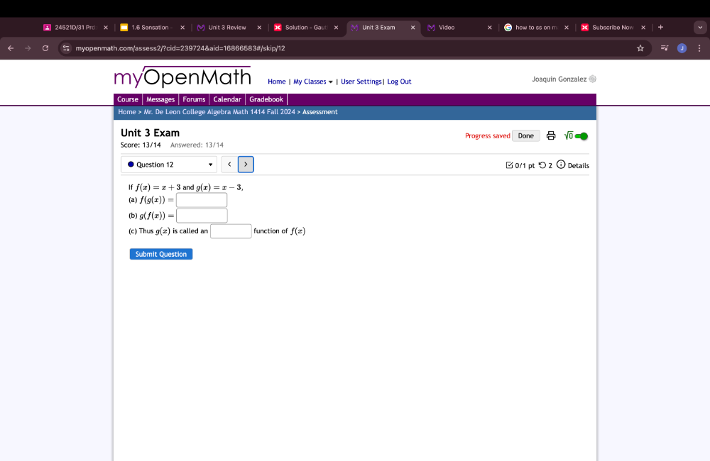 24521D/31 Prd x 1.6 Sensation Unit 3 Review Solution - Gaut × M Unit 3 Exam Video how to ss on m Subscribe Nov 
myopenmath.com/assess2/?cid=239724&aid=16866583#/skip/12 
myOpenMath Home | My Classes ★ | User Settings| Log Out Joaquin Gonzalez to 
Course Messages Forums Calendar Gradebook 
Home > Mr. De Leon College Algebra Math 1414 Fall 2024 > Assessment 
Unit 3 Exam Progress saved Done sqrt(0) 
Score: 13/14 Answered: 13/14 
Question 12 f(x)=x+3 and g(x)=x-3, 
(a) f(g(x))=
(b) g(f(x))=□
(c) Thus g(x) is called an □ function of f(x)
Submit Question