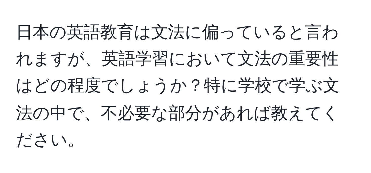 日本の英語教育は文法に偏っていると言われますが、英語学習において文法の重要性はどの程度でしょうか？特に学校で学ぶ文法の中で、不必要な部分があれば教えてください。