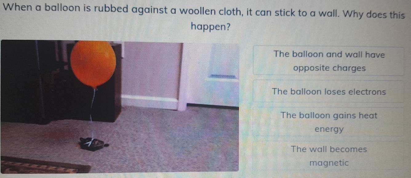 When a balloon is rubbed against a woollen cloth, it can stick to a wall. Why does this
happen?
The balloon and wall have
opposite charges
The balloon loses electrons
The balloon gains heat
energy
The wall becomes
magnetic