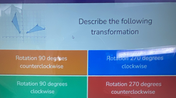 Describe the following
transformation
Rotation 90 degrees Rotation 270 degrees
counterclockwise clockwise
Rotation 90 degrees Rotation 270 degrees
clockwise counterclockwise