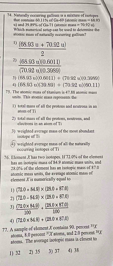 Naturally occurring gallium is a mixture of isotopes
that contains 60.11% of Ga-69 (atomic mass =68.93
u) and 39.89% of Ga-71 (atomic mass =70.92u). 
Which numerical setup can be used to determine the
atomic mass of naturally occurring gallium?
1)  ((68.93u+70.92u))/2 
2)  ((68.93u)(0.6011))/(70.92u)(0.3989) 
3) (68.93u)(0.6011)+(70.92u)(0.3989)
4) (68.93u)(39.89)+(70.92u)(60.11)
75. The atomic mass of titanium is 47.88 atomic mass
units. This atomic mass represents the
1) total mass of all the protons and neutrons in an
atom of Ti
2) total mass of all the protons, neutrons, and
electrons in an atom of Ti
3) weighted average mass of the most abundant
isotope of Ti
4) weighted average mass of all the naturally
occurring isotopes of Ti
76. Element Xhas two isotopes. If 72.0% of the element
has an isotopic mass of 84.9 atomic mass units, and
28.0% of the element has an isotopic mass of 87.0
atomic mass units, the average atomic mass of
element X is numerically equal to
1) (72.0+84.9)* (28.0+87.0)
2) (72.0-84.9)* (28.0+87.0)
3)  ((72.0* 84.9))/100 + ((28.0* 87.0))/100 
4) (72.0* 84.9)+(28.0* 87.0)
77. A sample of element X contains 90. percent ³X
atoms, 8.0 percent 37X atoms, and 2.0 percent 38X
atoms. The average isotopic mass is closest to
1) 32 2) 35 3) 37 4) 38