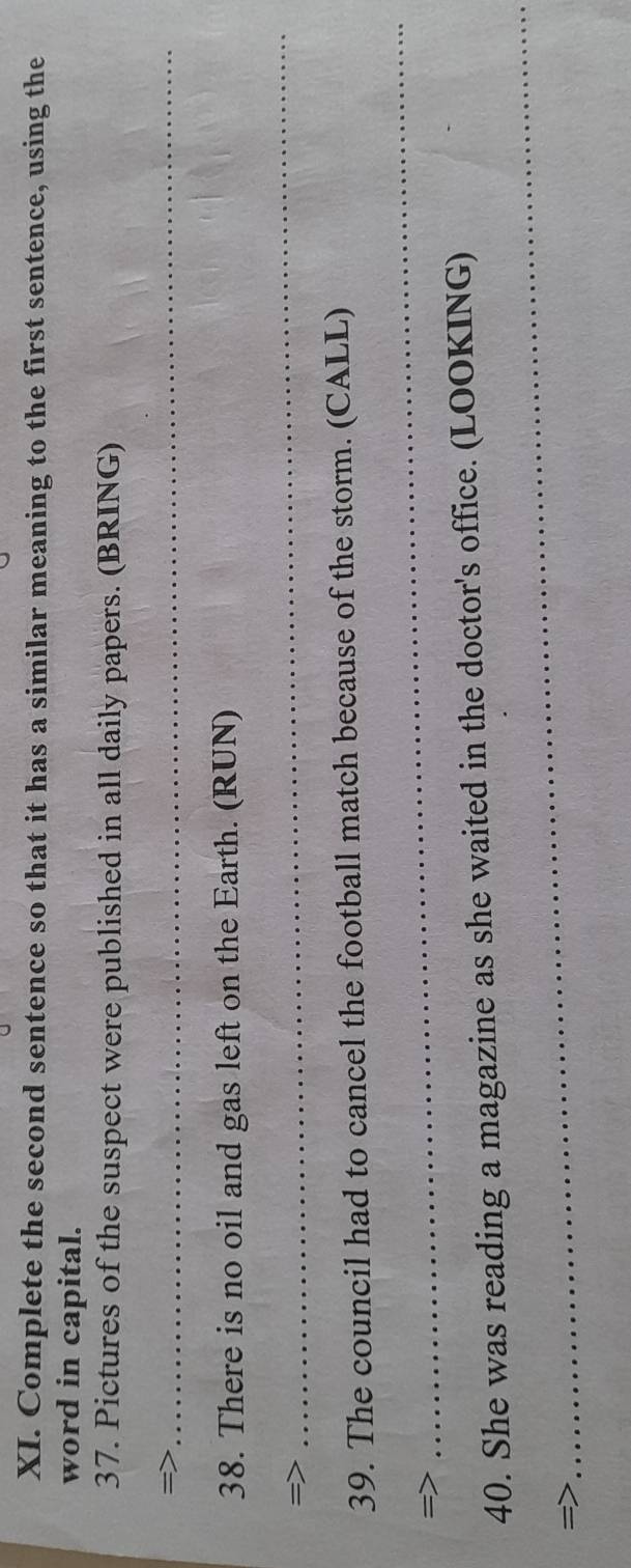 Complete the second sentence so that it has a similar meaning to the first sentence, using the 
word in capital. 
37. Pictures of the suspect were published in all daily papers. (BRING) 
= 
_ 
38. There is no oil and gas left on the Earth. (RUN) 
=> 
_ 
39. The council had to cancel the football match because of the storm. (CALL) 
= 
_ 
_ 
40. She was reading a magazine as she waited in the doctor's office. (LOOKING) 
=)