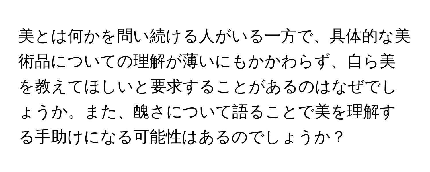 美とは何かを問い続ける人がいる一方で、具体的な美術品についての理解が薄いにもかかわらず、自ら美を教えてほしいと要求することがあるのはなぜでしょうか。また、醜さについて語ることで美を理解する手助けになる可能性はあるのでしょうか？