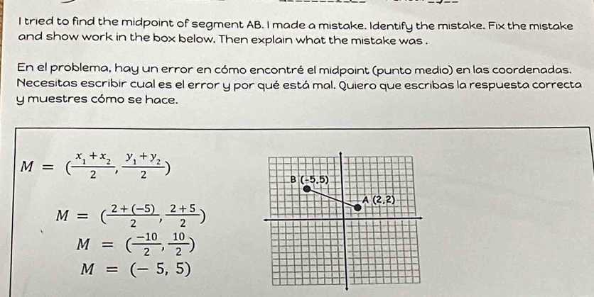 tried to find the midpoint of segment AB. I made a mistake. Identify the mistake. Fix the mistake
and show work in the box below. Then explain what the mistake was .
En el problema, hay un error en cómo encontré el midpoint (punto medio) en las coordenadas.
Necesitas escribir cual es el error y por qué está mal. Quiero que escribas la respuesta correcta
y muestres cómo se hace.
M=(frac x_1+x_22,frac y_1+y_22)
M=( (2+(-5))/2 , (2+5)/2 )
M=( (-10)/2 , 10/2 )
M=(-5,5)