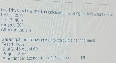 The Physics final mark is calculated by using the following formula: 
Test 1: 25%
Test 2: 40%
Project: 30%
Attendance: 5%
Sarah got the following marks, calculate her final mark: 
Test 1= 60%
Test 2:4 5 out of 60
Project: 80%
Attendance: attended 12 of 15 classes [3]