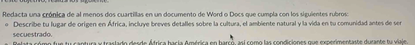 Redacta una crónica de al menos dos cuartillas en un documento de Word o Docs que cumpla con los siguientes rubros: 
。 Describe tu lugar de origen en África, incluye breves detalles sobre la cultura, el ambiente natural y la vida en tu comunidad antes de ser 
secuestrado. 
eaeta só me fue tu cantura y traslado derde África bacia América en barcó, así como las condiciones que experimentaste durante tu viale